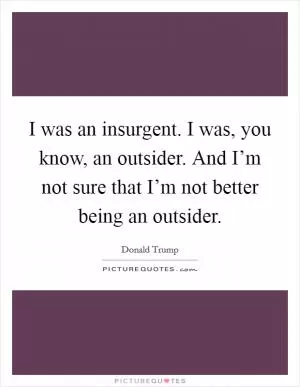 I was an insurgent. I was, you know, an outsider. And I’m not sure that I’m not better being an outsider Picture Quote #1