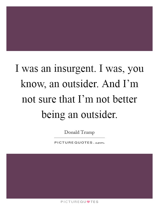 I was an insurgent. I was, you know, an outsider. And I'm not sure that I'm not better being an outsider. Picture Quote #1