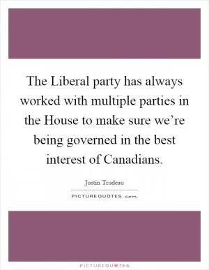 The Liberal party has always worked with multiple parties in the House to make sure we’re being governed in the best interest of Canadians Picture Quote #1