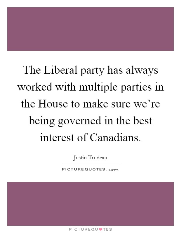 The Liberal party has always worked with multiple parties in the House to make sure we're being governed in the best interest of Canadians. Picture Quote #1