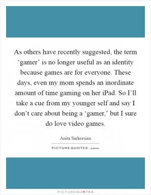 As others have recently suggested, the term ‘gamer’ is no longer useful as an identity because games are for everyone. These days, even my mom spends an inordinate amount of time gaming on her iPad. So I’ll take a cue from my younger self and say I don’t care about being a ‘gamer,’ but I sure do love video games Picture Quote #1