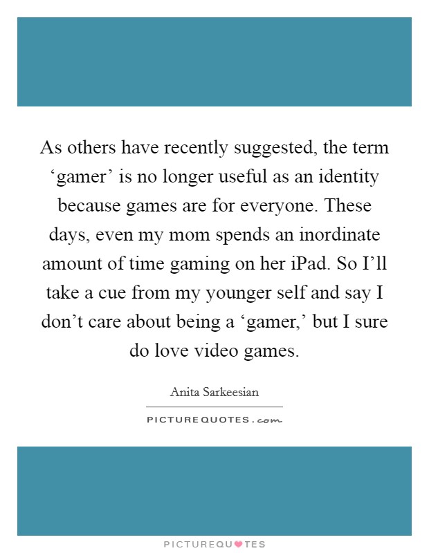 As others have recently suggested, the term ‘gamer' is no longer useful as an identity because games are for everyone. These days, even my mom spends an inordinate amount of time gaming on her iPad. So I'll take a cue from my younger self and say I don't care about being a ‘gamer,' but I sure do love video games. Picture Quote #1