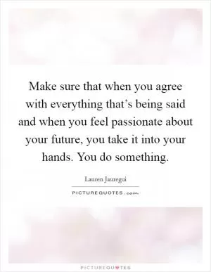 Make sure that when you agree with everything that’s being said and when you feel passionate about your future, you take it into your hands. You do something Picture Quote #1