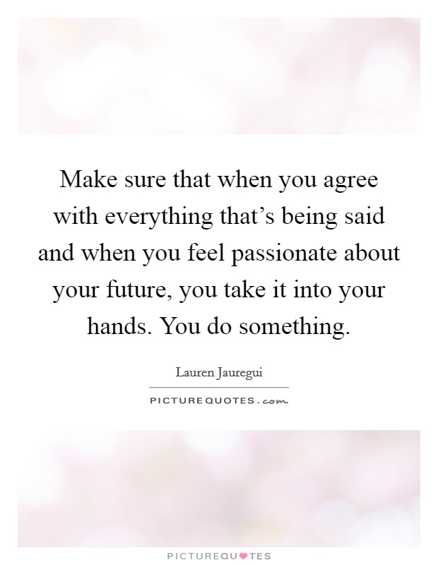 Make sure that when you agree with everything that's being said and when you feel passionate about your future, you take it into your hands. You do something. Picture Quote #1