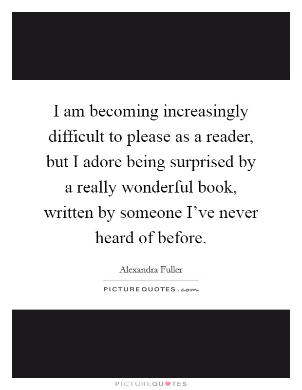 I am becoming increasingly difficult to please as a reader, but I adore being surprised by a really wonderful book, written by someone I've never heard of before. Picture Quote #1