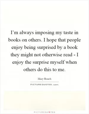 I’m always imposing my taste in books on others. I hope that people enjoy being surprised by a book they might not otherwise read - I enjoy the surprise myself when others do this to me Picture Quote #1