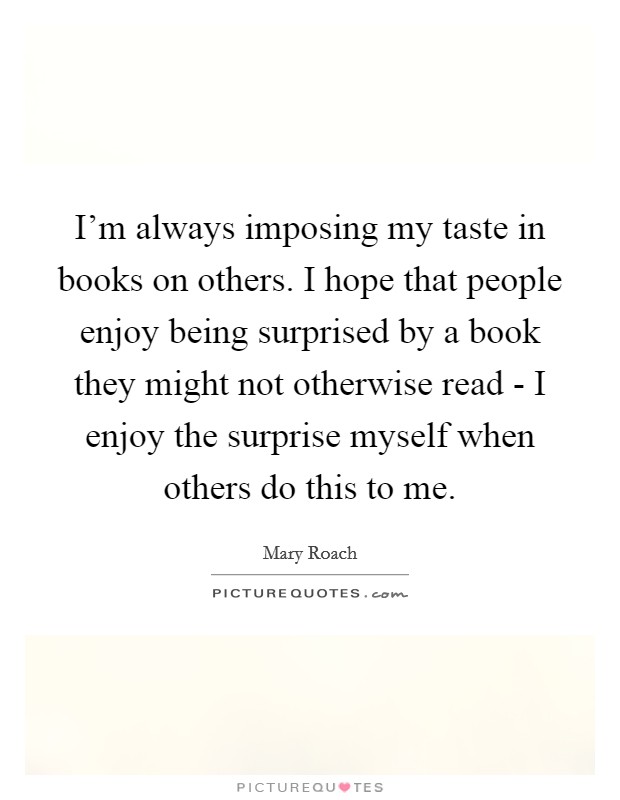 I'm always imposing my taste in books on others. I hope that people enjoy being surprised by a book they might not otherwise read - I enjoy the surprise myself when others do this to me. Picture Quote #1