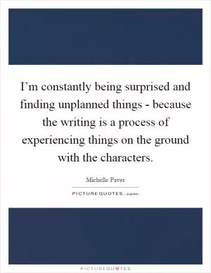 I’m constantly being surprised and finding unplanned things - because the writing is a process of experiencing things on the ground with the characters Picture Quote #1
