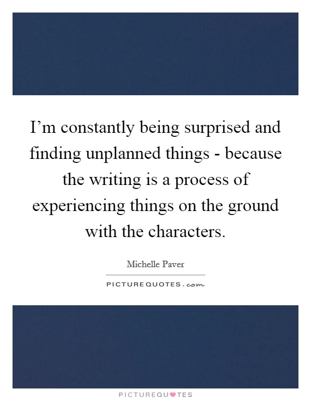 I'm constantly being surprised and finding unplanned things - because the writing is a process of experiencing things on the ground with the characters. Picture Quote #1