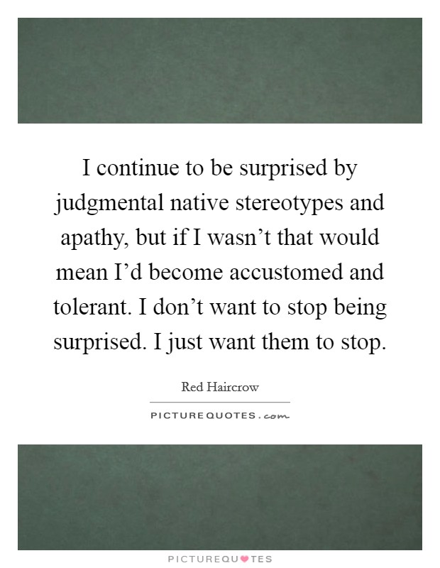 I continue to be surprised by judgmental native stereotypes and apathy, but if I wasn't that would mean I'd become accustomed and tolerant. I don't want to stop being surprised. I just want them to stop. Picture Quote #1