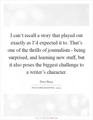 I can’t recall a story that played out exactly as I’d expected it to. That’s one of the thrills of journalism - being surprised, and learning new stuff, but it also poses the biggest challenge to a writer’s character Picture Quote #1