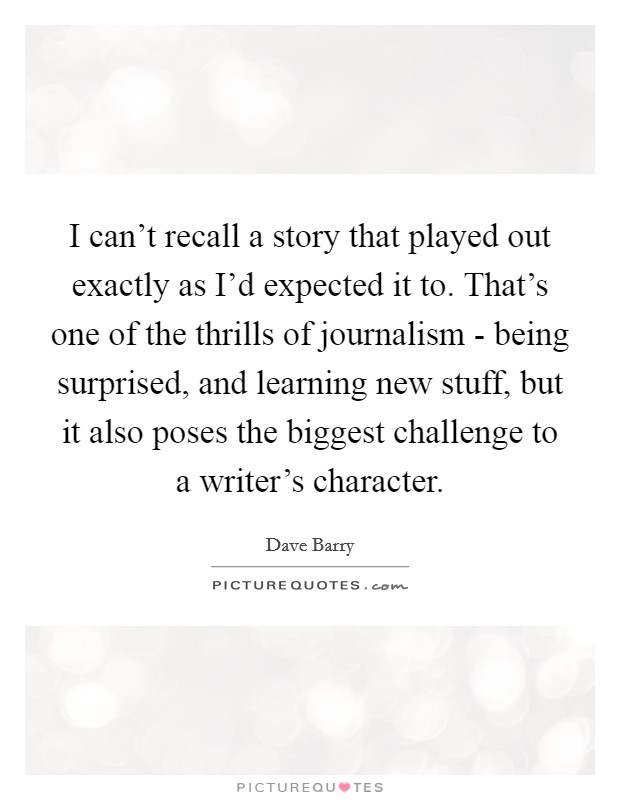 I can't recall a story that played out exactly as I'd expected it to. That's one of the thrills of journalism - being surprised, and learning new stuff, but it also poses the biggest challenge to a writer's character. Picture Quote #1