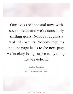 Our lives are so visual now, with social media and we’re constantly shifting gears. Nobody requires a table of contents. Nobody requires that one page leads to the next page, we’re okay being surprised by things that are eclectic Picture Quote #1