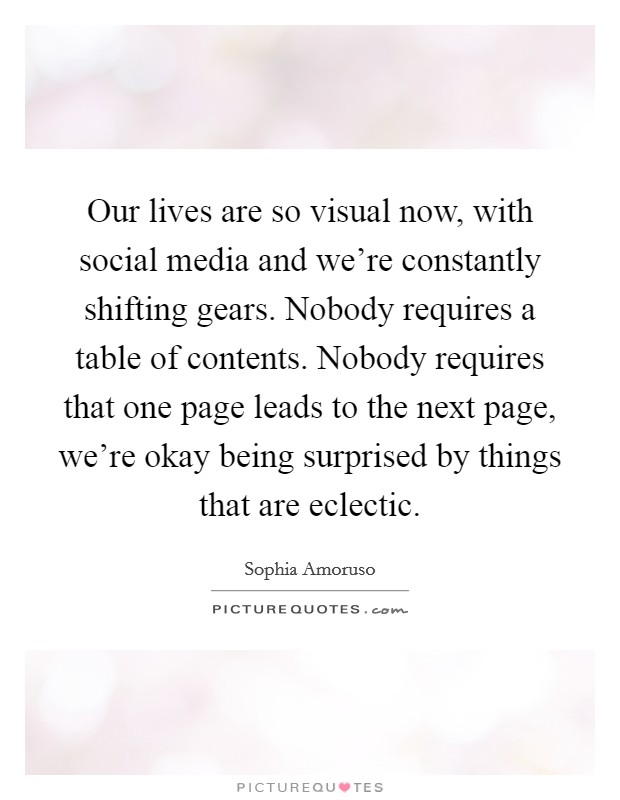 Our lives are so visual now, with social media and we're constantly shifting gears. Nobody requires a table of contents. Nobody requires that one page leads to the next page, we're okay being surprised by things that are eclectic. Picture Quote #1