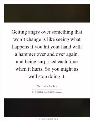 Getting angry over something that won’t change is like seeing what happens if you hit your hand with a hammer over and over again, and being surprised each time when it hurts. So you might as well stop doing it Picture Quote #1