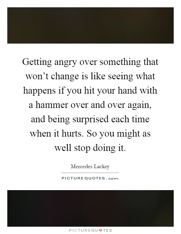 Getting angry over something that won't change is like seeing what happens if you hit your hand with a hammer over and over again, and being surprised each time when it hurts. So you might as well stop doing it. Picture Quote #1