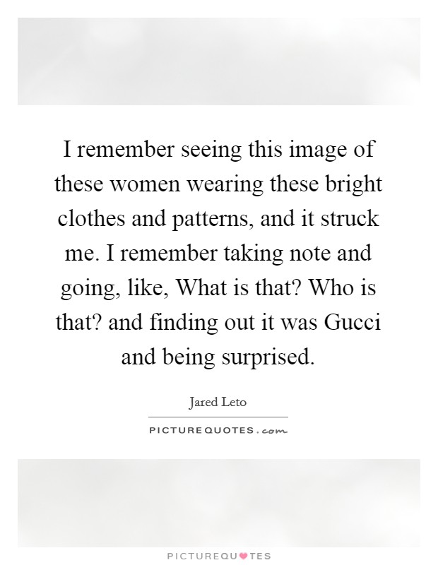 I remember seeing this image of these women wearing these bright clothes and patterns, and it struck me. I remember taking note and going, like, What is that? Who is that? and finding out it was Gucci and being surprised. Picture Quote #1