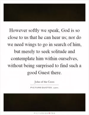 However softly we speak, God is so close to us that he can hear us; nor do we need wings to go in search of him, but merely to seek solitude and contemplate him within ourselves, without being surprised to find such a good Guest there Picture Quote #1