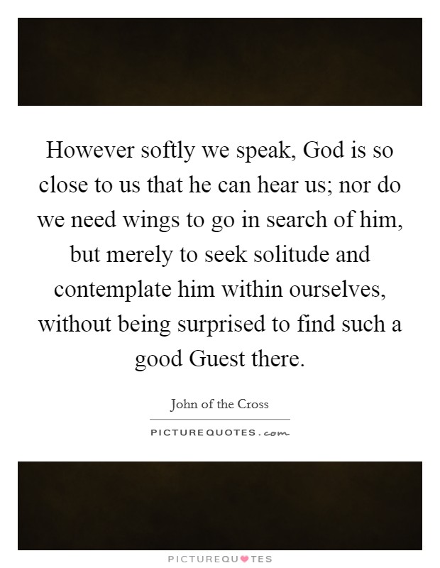 However softly we speak, God is so close to us that he can hear us; nor do we need wings to go in search of him, but merely to seek solitude and contemplate him within ourselves, without being surprised to find such a good Guest there. Picture Quote #1