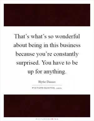 That’s what’s so wonderful about being in this business because you’re constantly surprised. You have to be up for anything Picture Quote #1