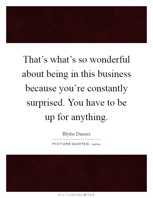 That's what's so wonderful about being in this business because you're constantly surprised. You have to be up for anything. Picture Quote #1