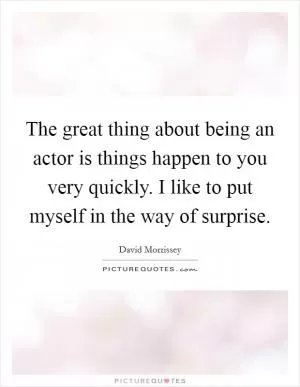 The great thing about being an actor is things happen to you very quickly. I like to put myself in the way of surprise Picture Quote #1