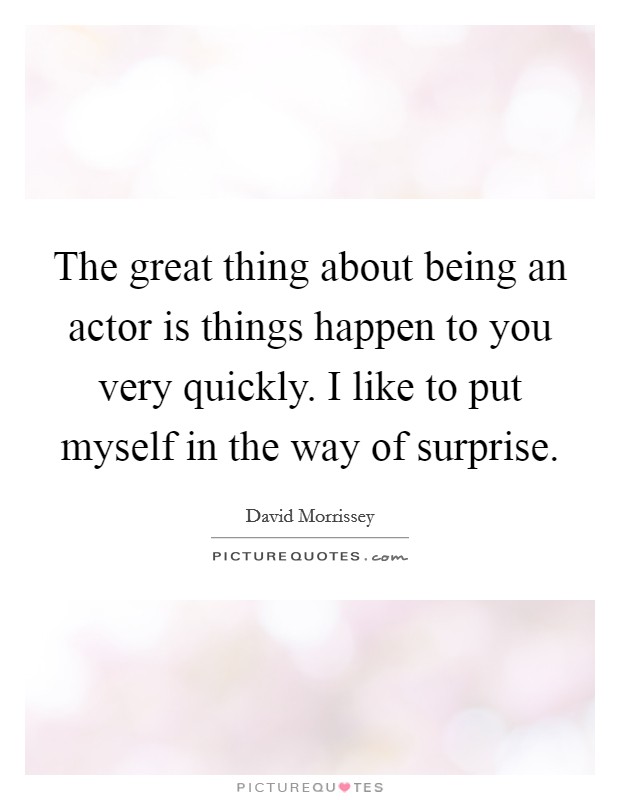 The great thing about being an actor is things happen to you very quickly. I like to put myself in the way of surprise. Picture Quote #1