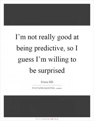 I’m not really good at being predictive, so I guess I’m willing to be surprised Picture Quote #1
