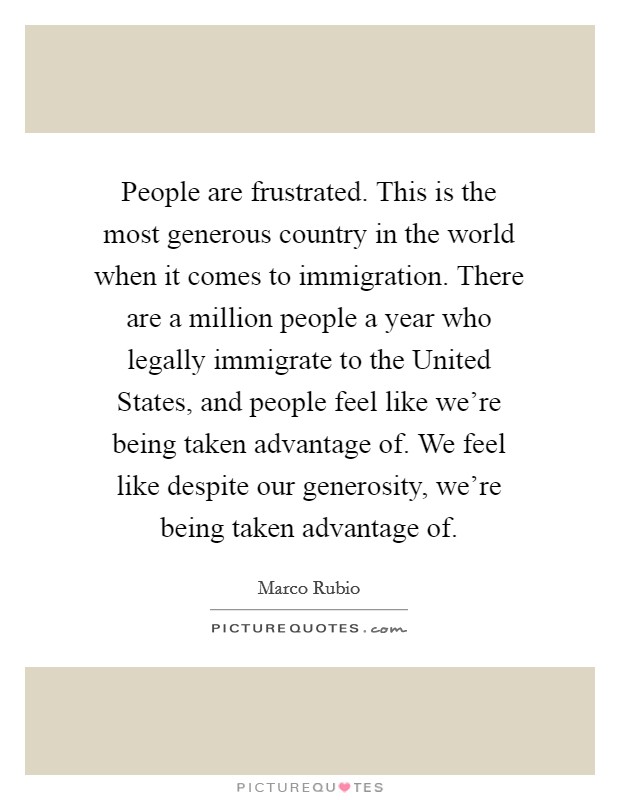 People are frustrated. This is the most generous country in the world when it comes to immigration. There are a million people a year who legally immigrate to the United States, and people feel like we're being taken advantage of. We feel like despite our generosity, we're being taken advantage of. Picture Quote #1