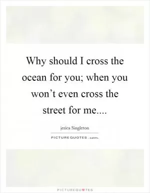 Why should I cross the ocean for you; when you won’t even cross the street for me Picture Quote #1