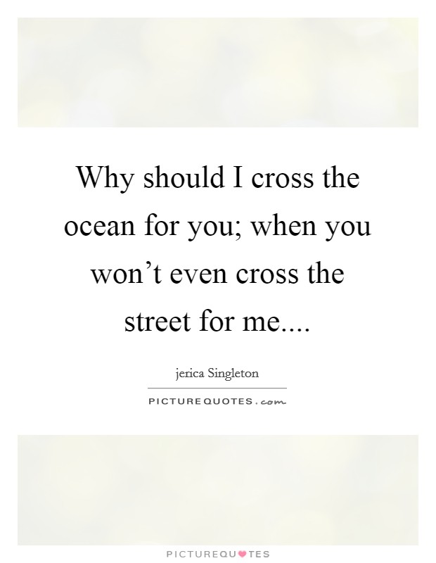 Why should I cross the ocean for you; when you won't even cross the street for me.... Picture Quote #1
