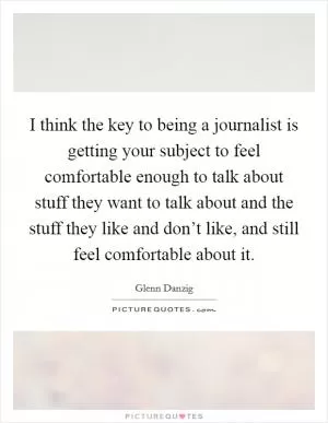 I think the key to being a journalist is getting your subject to feel comfortable enough to talk about stuff they want to talk about and the stuff they like and don’t like, and still feel comfortable about it Picture Quote #1