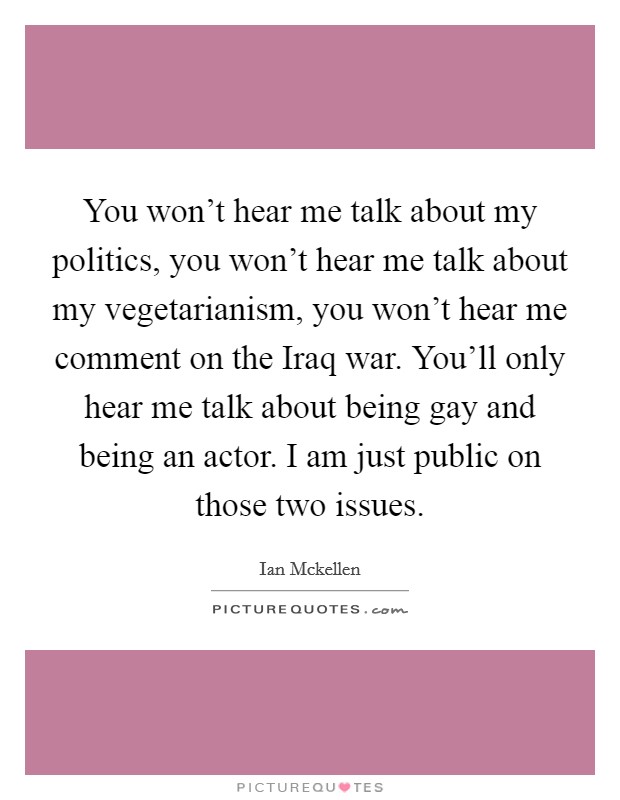 You won't hear me talk about my politics, you won't hear me talk about my vegetarianism, you won't hear me comment on the Iraq war. You'll only hear me talk about being gay and being an actor. I am just public on those two issues. Picture Quote #1
