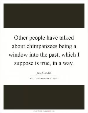 Other people have talked about chimpanzees being a window into the past, which I suppose is true, in a way Picture Quote #1