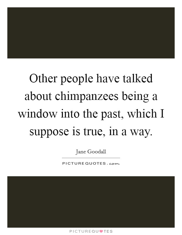Other people have talked about chimpanzees being a window into the past, which I suppose is true, in a way. Picture Quote #1