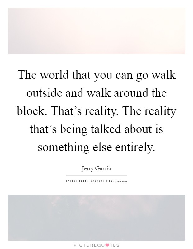 The world that you can go walk outside and walk around the block. That's reality. The reality that's being talked about is something else entirely. Picture Quote #1