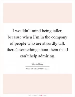 I wouldn’t mind being taller, because when I’m in the company of people who are absurdly tall, there’s something about them that I can’t help admiring Picture Quote #1