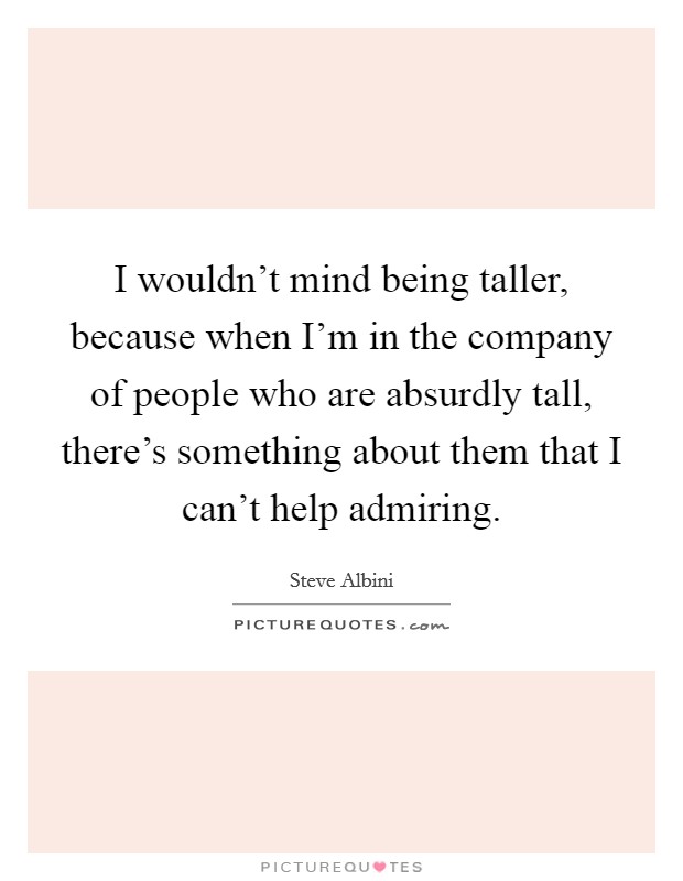 I wouldn't mind being taller, because when I'm in the company of people who are absurdly tall, there's something about them that I can't help admiring. Picture Quote #1