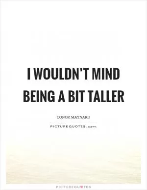 I wouldn’t mind being a bit taller Picture Quote #1