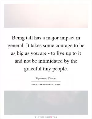 Being tall has a major impact in general. It takes some courage to be as big as you are - to live up to it and not be intimidated by the graceful tiny people Picture Quote #1