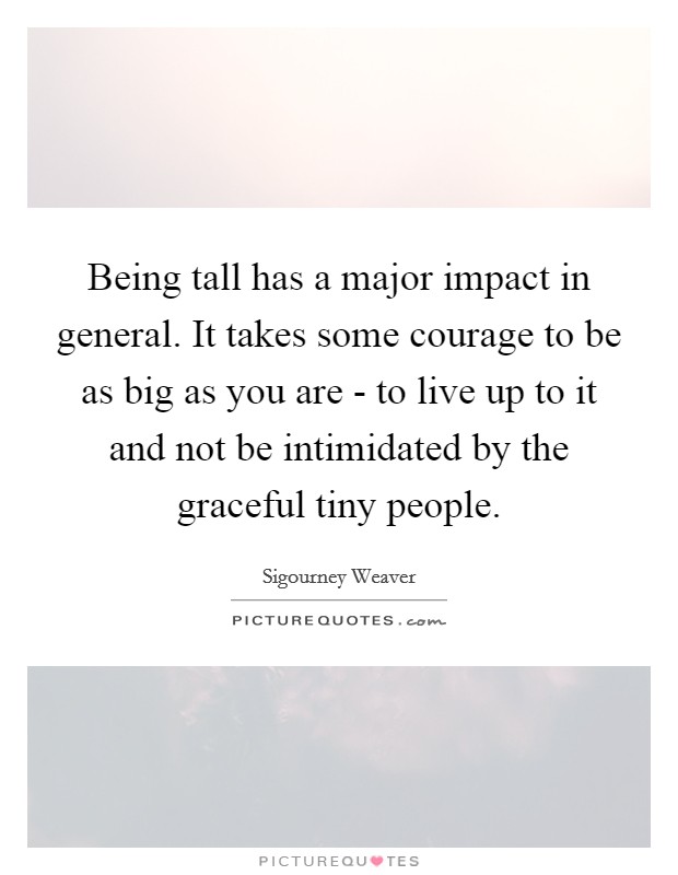 Being tall has a major impact in general. It takes some courage to be as big as you are - to live up to it and not be intimidated by the graceful tiny people. Picture Quote #1