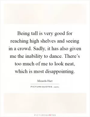 Being tall is very good for reaching high shelves and seeing in a crowd. Sadly, it has also given me the inability to dance. There’s too much of me to look neat, which is most disappointing Picture Quote #1