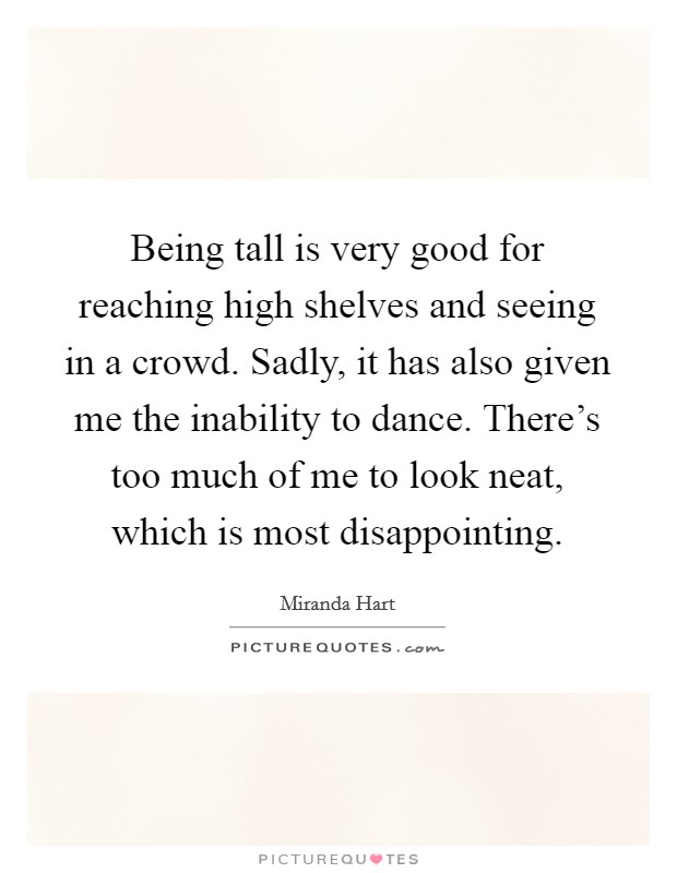 Being tall is very good for reaching high shelves and seeing in a crowd. Sadly, it has also given me the inability to dance. There's too much of me to look neat, which is most disappointing. Picture Quote #1