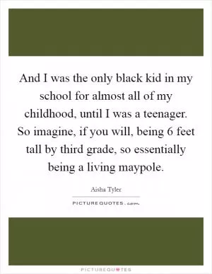 And I was the only black kid in my school for almost all of my childhood, until I was a teenager. So imagine, if you will, being 6 feet tall by third grade, so essentially being a living maypole Picture Quote #1
