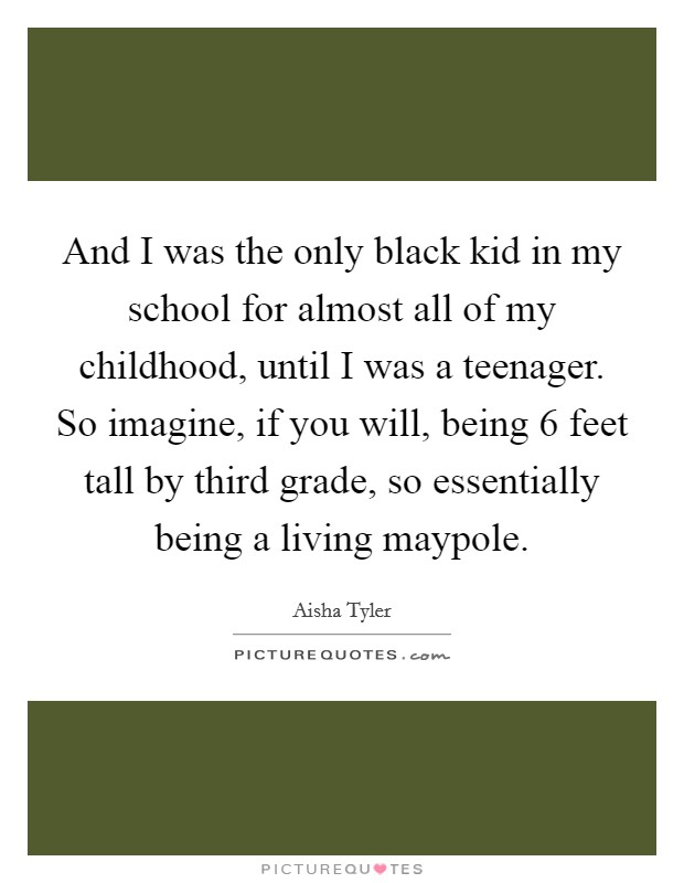 And I was the only black kid in my school for almost all of my childhood, until I was a teenager. So imagine, if you will, being 6 feet tall by third grade, so essentially being a living maypole. Picture Quote #1
