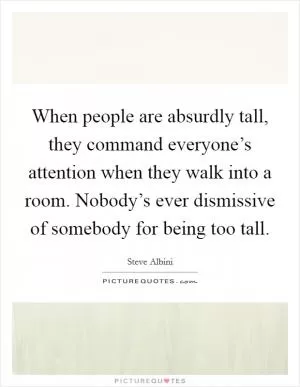 When people are absurdly tall, they command everyone’s attention when they walk into a room. Nobody’s ever dismissive of somebody for being too tall Picture Quote #1