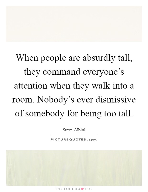 When people are absurdly tall, they command everyone's attention when they walk into a room. Nobody's ever dismissive of somebody for being too tall. Picture Quote #1