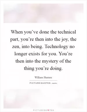 When you’ve done the technical part, you’re then into the joy, the zen, into being. Technology no longer exists for you. You’re then into the mystery of the thing you’re doing Picture Quote #1
