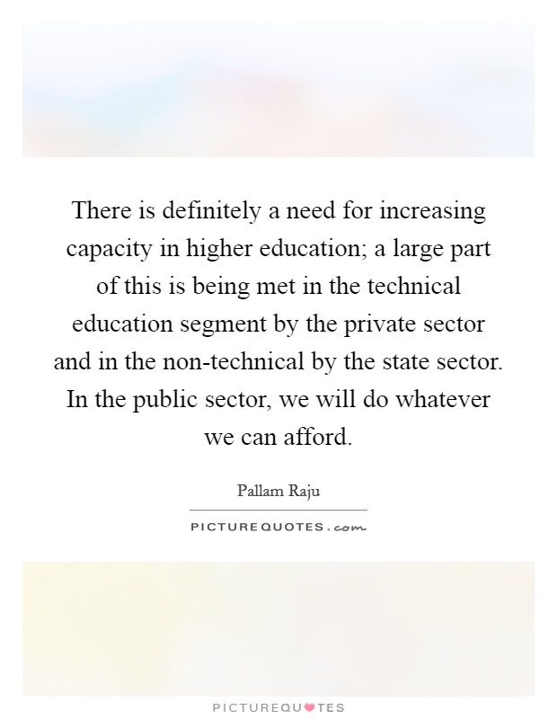 There is definitely a need for increasing capacity in higher education; a large part of this is being met in the technical education segment by the private sector and in the non-technical by the state sector. In the public sector, we will do whatever we can afford. Picture Quote #1