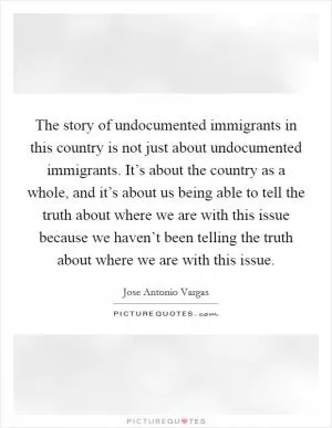 The story of undocumented immigrants in this country is not just about undocumented immigrants. It’s about the country as a whole, and it’s about us being able to tell the truth about where we are with this issue because we haven’t been telling the truth about where we are with this issue Picture Quote #1
